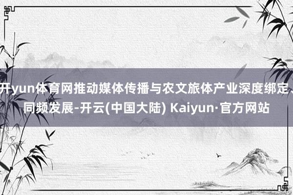 开yun体育网推动媒体传播与农文旅体产业深度绑定、同频发展-开云(中国大陆) Kaiyun·官方网站